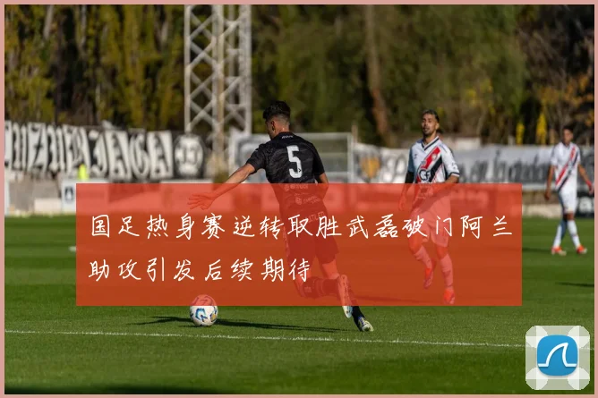 国足热身赛逆转取胜武磊破门阿兰助攻引发后续期待