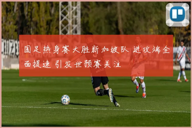 国足热身赛大胜新加坡队 进攻端全面提速 引发世预赛关注