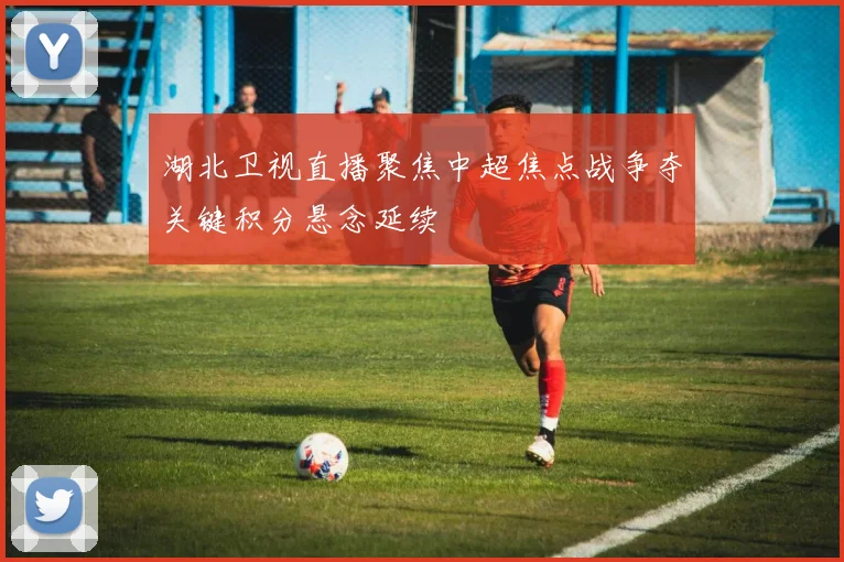 湖北卫视直播聚焦中超焦点战争夺关键积分悬念延续