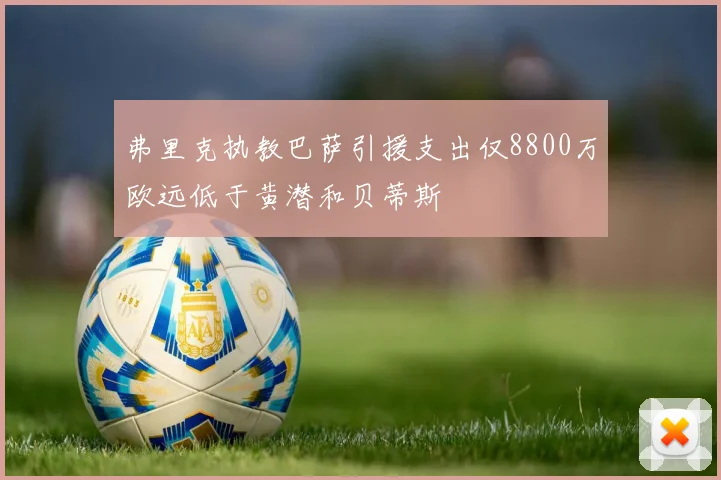 弗里克执教巴萨引援支出仅8800万欧远低于黄潜和贝蒂斯