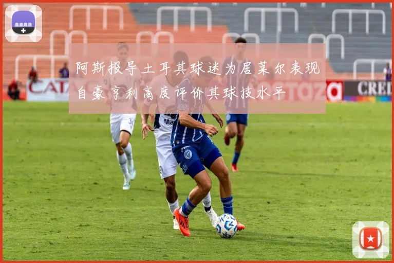 阿斯报导土耳其球迷为居莱尔表现自豪亨利高度评价其球技水平