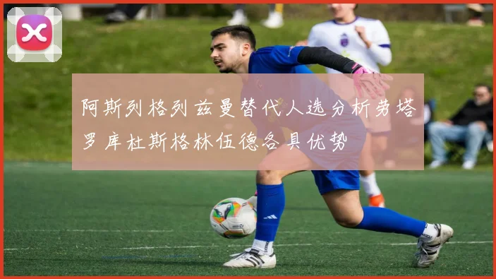 阿斯列格列兹曼替代人选分析劳塔罗库杜斯格林伍德各具优势