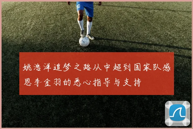 姚浩洋追梦之路从中超到国家队感恩李金羽的悉心指导与支持