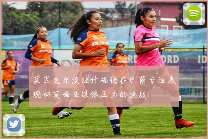 莱因克尔谈拉什福德在巴萨专注表现回英面临媒体压力的挑战