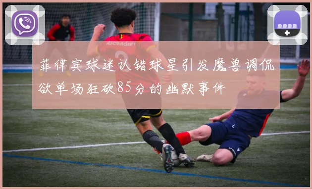 菲律宾球迷认错球星引发魔兽调侃欲单场狂砍85分的幽默事件