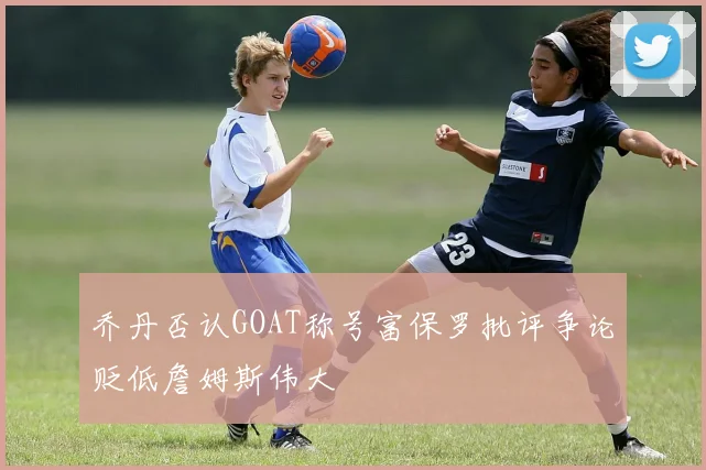 乔丹否认GOAT称号富保罗批评争论贬低詹姆斯伟大