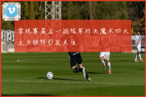 常规赛最后一战绿军对决魔术四大主力缺阵引发关注