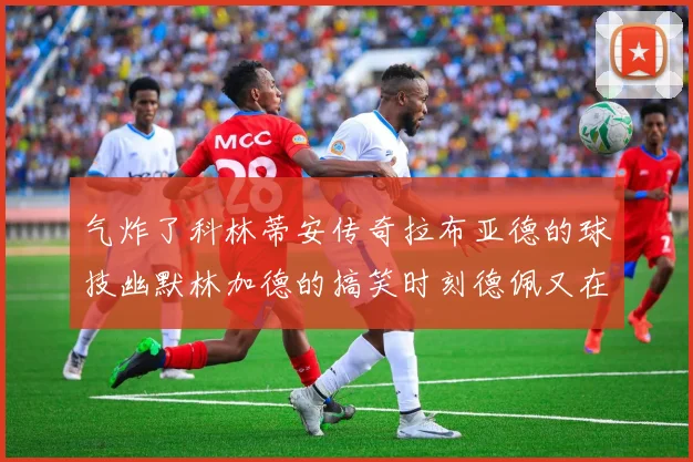 气炸了科林蒂安传奇拉布亚德的球技幽默林加德的搞笑时刻德佩又在装什么呢