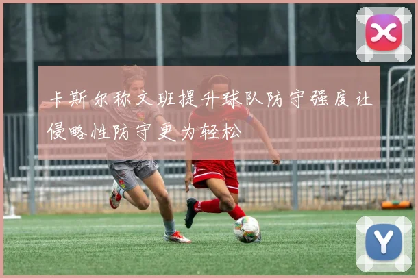 卡斯尔称文班提升球队防守强度让侵略性防守更为轻松