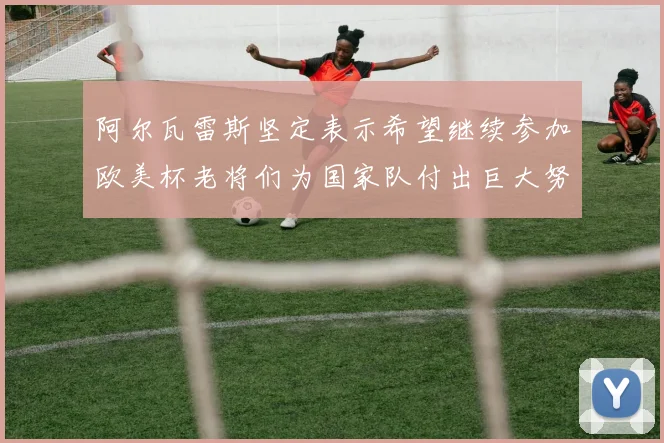 阿尔瓦雷斯坚定表示希望继续参加欧美杯老将们为国家队付出巨大努力