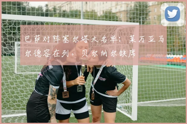 巴萨对阵塞尔塔大名单：莱万亚马尔德容在列，贝尔纳尔缺席