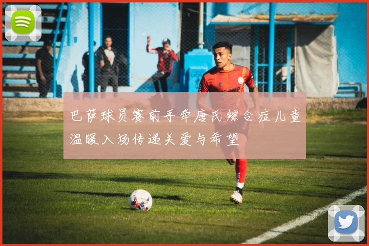 巴萨球员赛前手牵唐氏综合症儿童温暖入场传递关爱与希望